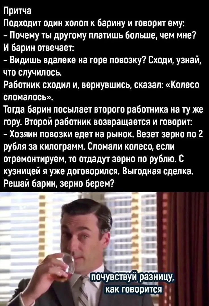 Притча
Подходит один холоп к барину и говорит ему:
– Почему ты другому платишь больше, чем мне?
И барин отвечает:
– Видишь вдалеке на горе повозку? Сходи, узнай, что случилось.
Работник сходил и, вернувшись, сказал: «Колесо сломалось».
Тогда барин посылает второго работника на ту же гору. Второй работник возвращается и говорит:
– Хозяин повозки