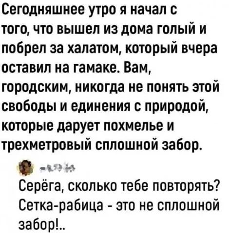 Сегодняшнее утро я начал с того, что вышел из дома голый и побрел за халатом, который вчера оставил на гамаке. Вам, городским, никогда не понять этой свободы и единения с природой, которые дарует похмелье и трехметровый сплошной забор. Серёга, сколько тебе повторять? Сетка-рабица - это не сплошной забор!.