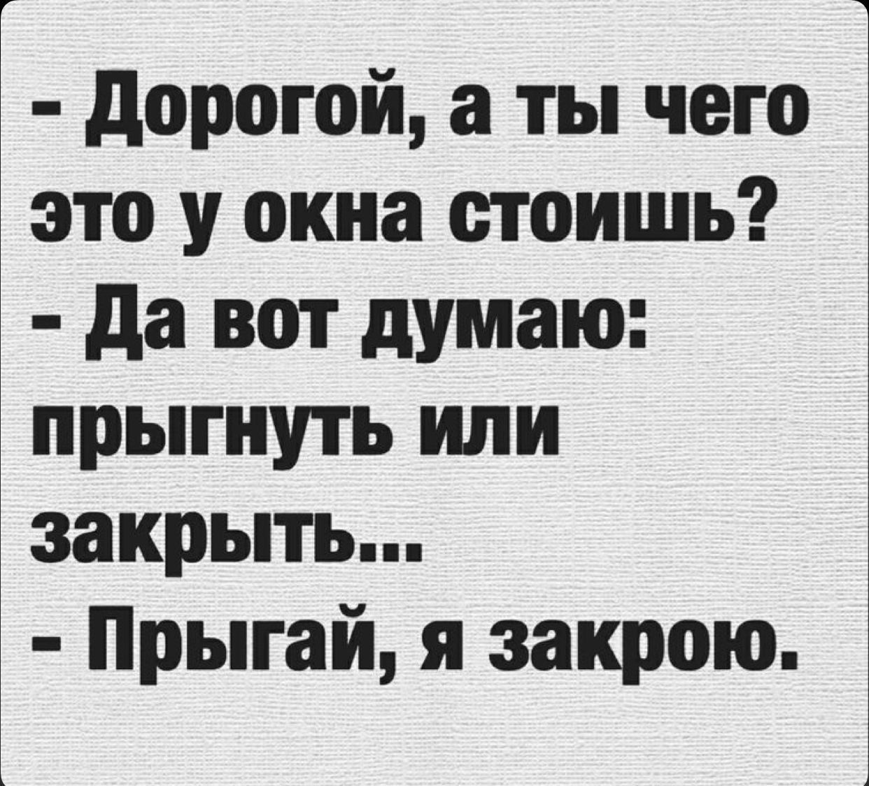 - Дорогой, а ты чего это у окна стоишь? - Да вот думаю: прыгнуть или закрыть... - Прыгай, я закрою.