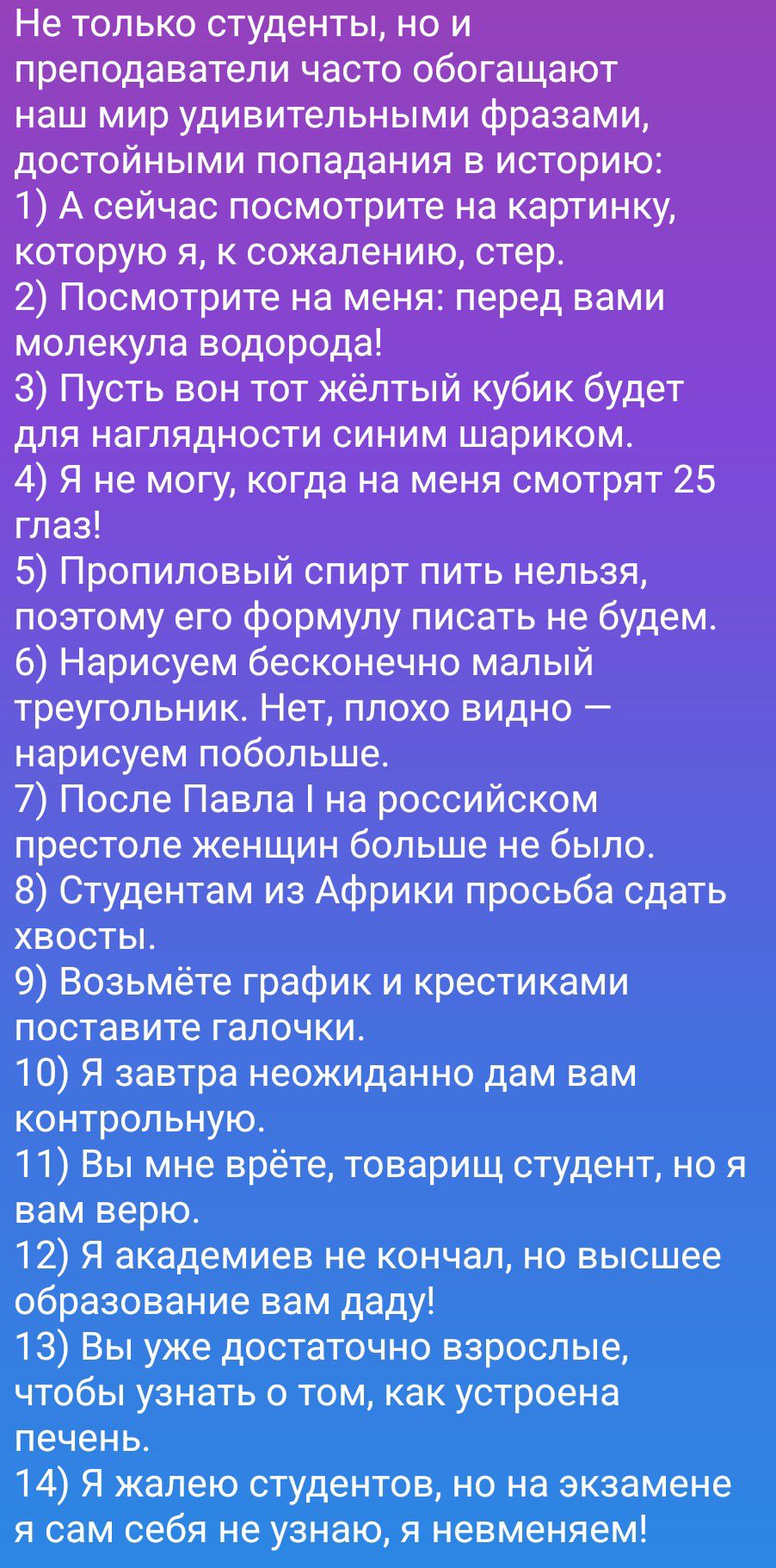 Не только студенты, но и преподаватели часто обогащают наш мир удивительными фразами, достойными попадания в историю: 1) А сейчас посмотрите на картинку, которую я, к сожалению, стер. 2) Посмотрите на меня: перед вами молекула водорода! 3) Пусть вон тот жёлтый кубик будет для наглядности синим шариком. 4) Я не могу, когда на меня смотрят 25 глаз!