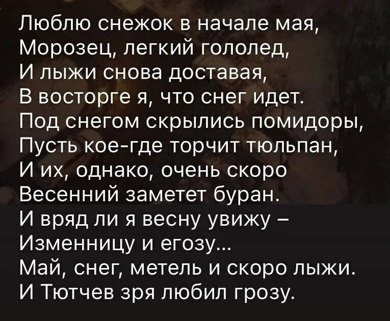 Люблю снежок в начале мая, Морозец, легкий гололед, И лыжи снова доставая, В восторге я, что снег идет. Под снегом скрылись помидоры, Пусть кое-где торчит тюльпан, И их, однако, очень скоро Весенний заметет буран. И вряд ли я весну увижу – Изменницу и егозу... Май, снег, метель и скоро лыжи. И Тютчев зря любил грозу.
