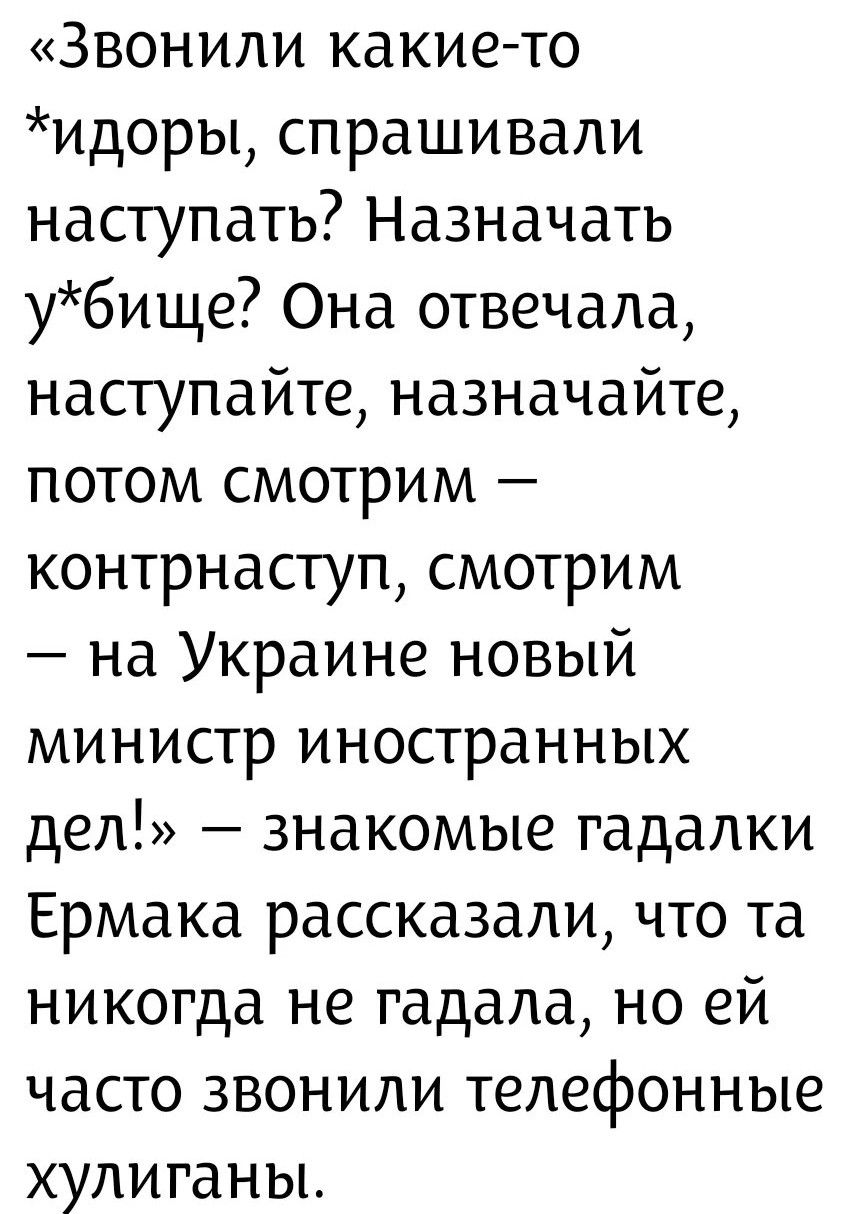 «Звонили какие-то *идоры, спрашивали наступать? Назначать у*бище? Она отвечала, наступайте, назначайте, потом смотрим — контрнаступ, смотрим — на Украине новый министр иностранных дел!» — знакомые гадалки Ермака рассказали, что та никогда не гадала, но ей часто звонили телефонные хулиганы.