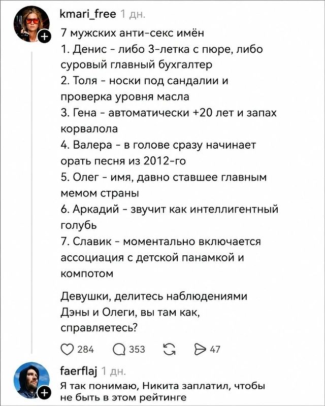 kmari_free 1 дн. 7 мужских анти-секс имён 1. Денис - либо 3-летка с пюре, либо суровый главный бухгалтер 2. Толя - носки под сандалии и проверка уровня масла 3. Гена - автоматически +20 лет и запах корвалола 4. Валера - в голове сразу начинает орать песня из 2012-го 5. Олег - имя, давно ставшее главным мемом страны 6. Аркадий - звучит как