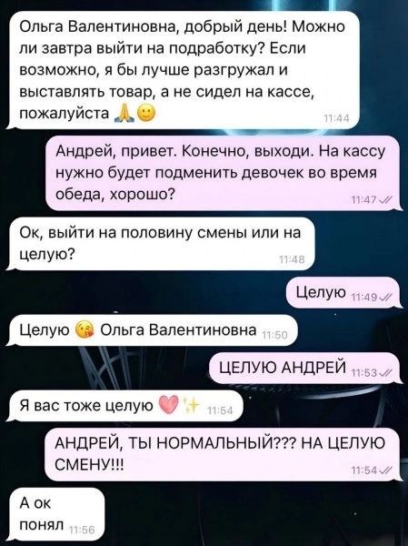 Ольга Валентиновна, добрый день! Можно ли завтра выйти на подработку? Если возможно, я бы лучше разгружал и выставлять товар, а не сидел на кассе, пожалуйста 🙏 😊 Андрей, привет. Конечно, выходи. На кассу нужно будет подменить девочек во время обеда, хорошо? Ок, выйти на половину смены или на целую? Целую Целую 😘 Ольга Валентиновна ЦЕЛУЮ АНДРЕЙ Я