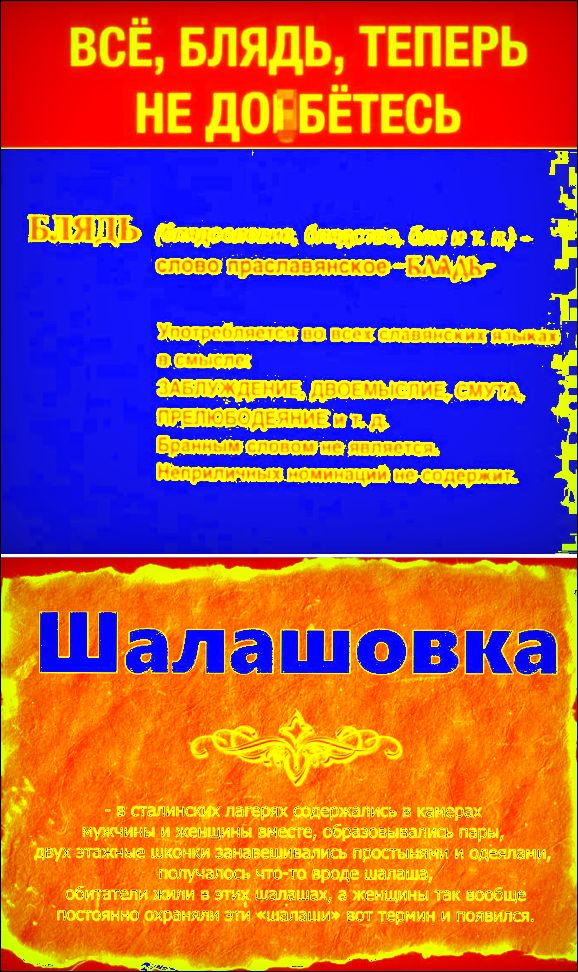 ВСЁ, БЛЯДЬ, ТЕПЕРЬ НЕ ДОЕБЁТЕСЬ
БЛЯДЬ (Блядословие, блядство, бля и т.п.) - слово праславянское - БЛАДЬ-
Употребляется во всех славянских языках в смысле: ЗАБЛУЖДЕНИЕ, ДВОЕМЫСЛИЕ, СМУТА, ПРЕЛЮБОДЕЯНИЕ и т.д.
Бранным словом не является. Неприличных номинаций не содержит.
Шалашовка
- в сталинских лагерях содержались в камерах мужчины и женщины