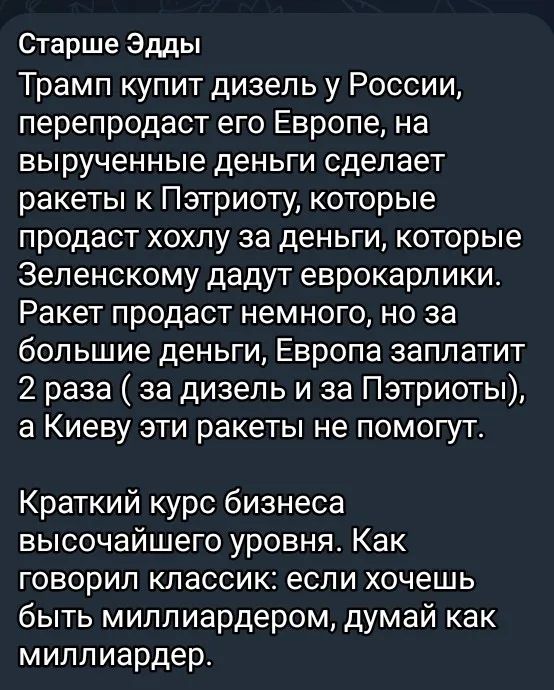 Старше Эдды Трамп купит дизель у России, перепродаст его Европе, на вырученные деньги сделает ракеты к Пэтриоту, которые продаст хохлу за деньги, которые Зеленскому дадут еврокарлики. Ракет продаст немного, но за большие деньги, Европа заплатит 2 раза ( за дизель и за Пэтриоты), а Киеву эти ракеты не помогут. Краткий курс бизнеса высочайшего
