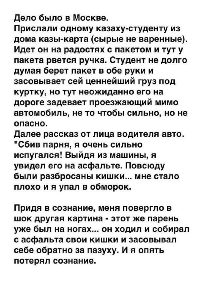 Дело было в Москве. Прислали одному казаху-студенту из дома казы-карта (сырые не варенные). Идет он на радостях с пакетом и тут у пакета рвется ручка. Студент не долго думая берет пакет в обе руки и засовывает сей ценнейший груз под куртку, но тут неожиданно его на дороге задевает проезжающий мимо автомобиль, не то чтобы сильно, но не опасно.
