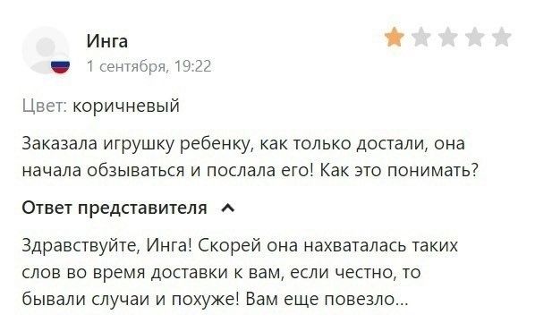 Инга
1 сентября, 19:22
Цвет: коричневый
Заказала игрушку ребенку, как только достали, она начала обзываться и послала его! Как это понимать?
Ответ представителя
Здравствуйте, Инга! Скорей она нахваталась таких слов во время доставки к вам, если честно, то бывали случаи и похуже! Вам еще повезло...