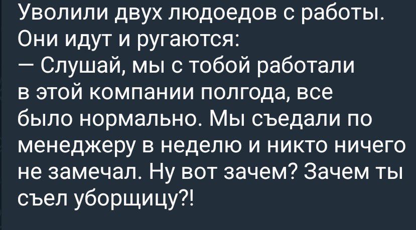 Уволили двух людоедов с работы. Они идут и ругаются: — Слушай, мы с тобой работали в этой компании полгода, все было нормально. Мы съедали по менеджеру в неделю и никто ничего не замечал. Ну вот зачем? Зачем ты съел уборщицу?!