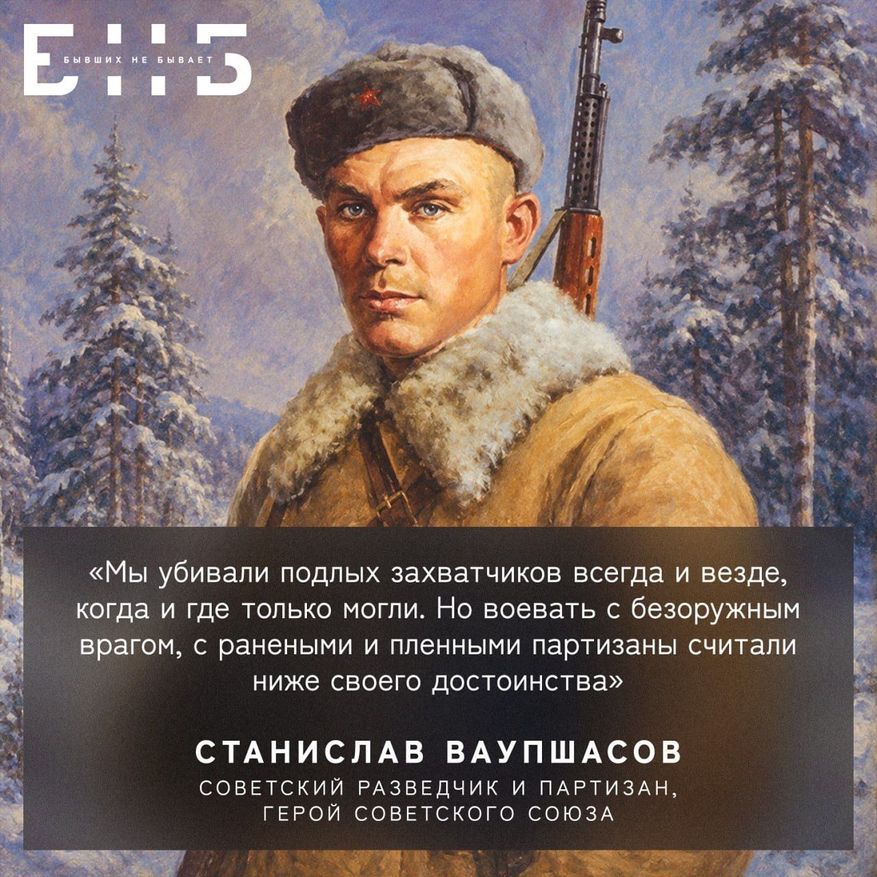 Е::5 БЫВШИХ НЕ БЫВАЕТ «Мы убивали подлых захватчиков всегда и везде, когда и где только могли. Но воевать с безоружным врагом, с ранеными и пленными партизаны считали ниже своего достоинства» СТАНИСЛАВ ВАУПШАСОВ СОВЕТСКИЙ РАЗВЕДЧИК И ПАРТИЗАН, ГЕРОЙ СОВЕТСКОГО СОЮЗА