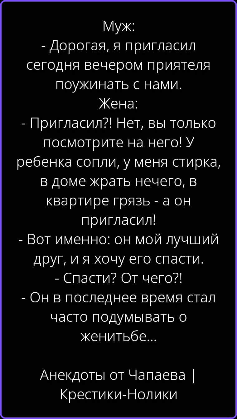 Муж: - Дорогая, я пригласил сегодня вечером приятеля поужинать с нами. Жена: - Пригласил?! Нет, вы только посмотрите на него! У ребенка сопли, у меня стирка, в доме жрать нечего, в квартире грязь - а он пригласил! - Вот именно: он мой лучший друг, и я хочу его спасти. - Спасти? От чего?! - Он в последнее время стал часто подумывать о женитьбе...