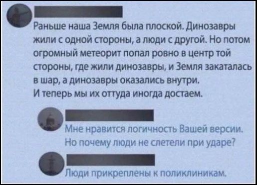Раньше наша Земля была плоской. Динозавры жили с одной стороны, а люди с другой. Но потом огромный метеорит попал ровно в центр той стороны, где жили динозавры, и Земляскаталась в шар, а динозавры оказались внутри. И теперь мы их оттуда иногда достаем. Мне нравится логичность Вашей версии. Но почему люди не слетели при ударе? Люди прикреплены к