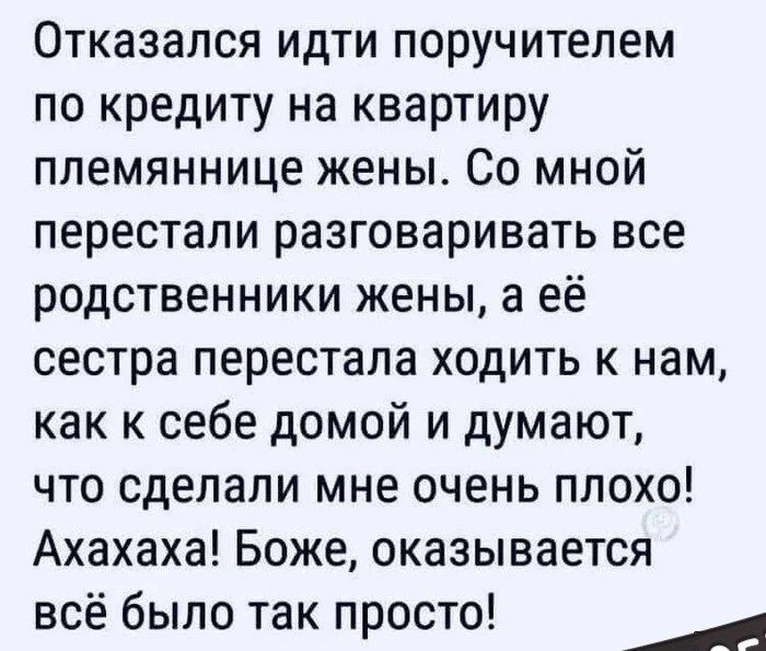 Отказался идти поручителем по кредиту на квартиру племяннице жены. Со мной перестали разговаривать все родственники жены, а её сестра перестала ходить к нам, как к себе домой и думают, что сделали мне очень плохо! Ахахаха! Боже, оказывается всё было так просто!