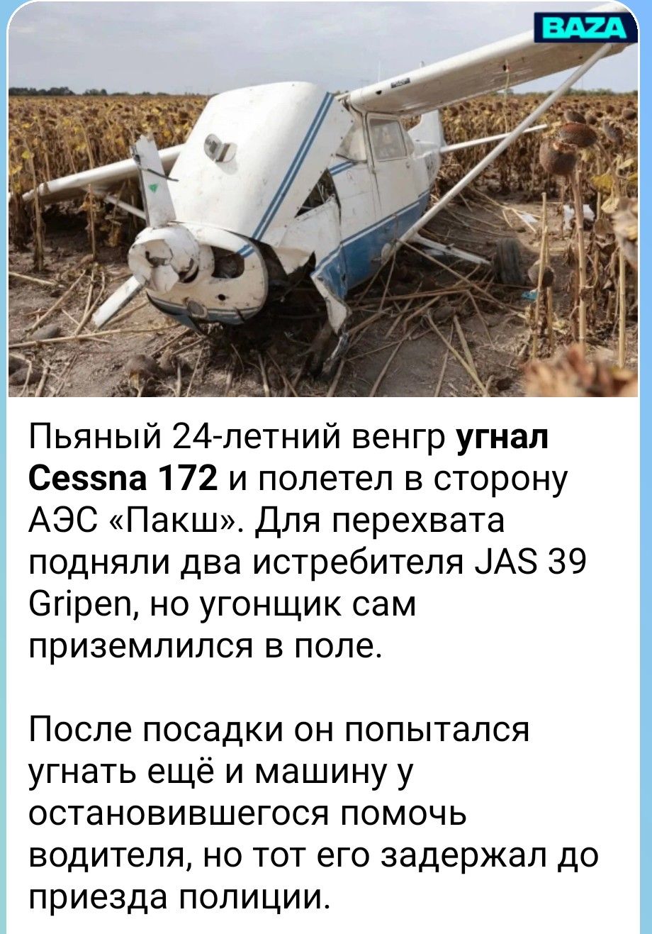 BAZA Пьяный 24-летний венгр угнал Cessna 172 и полетел в сторону АЭС «Пакш». Для перехвата подняли два истребителя JAS 39 Gripen, но угонщик сам приземлился в поле. После посадки он попытался угнать ещё и машину у остановившегося помочь водителя, но тот его задержал до приезда полиции.