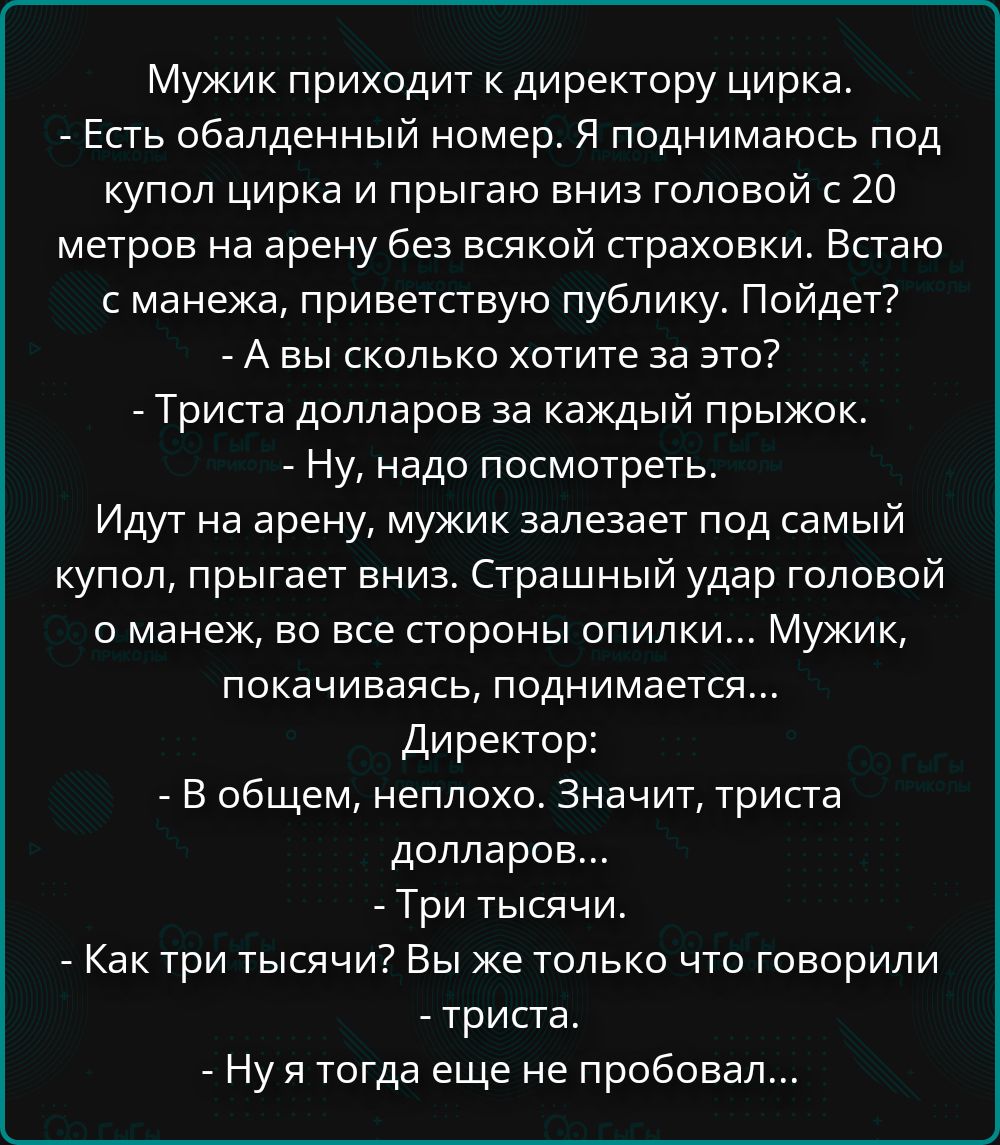 Мужик приходит к директору цирка.
- Есть обалденный номер. Я поднимаюсь под купол цирка и прыгаю вниз головой с 20 метров на арену без всякой страховки. Встаю с манежа, приветствую публику. Пойдет?
- А вы сколько хотите за это?
- Триста долларов за каждый прыжок.
- Ну, надо посмотреть.
Идут на арену, мужик залезает под самый купол, прыгает вниз.