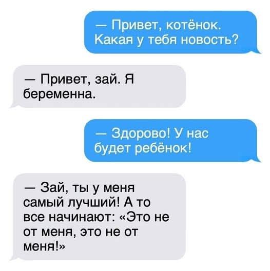 — Привет, котёнок. Какая у тебя новость? — Привет, зай. Я беременна. — Здорово! У нас будет ребёнок! — Зай, ты у меня самый лучший! А то все начинают: «Это не от меня, это не от меня!»