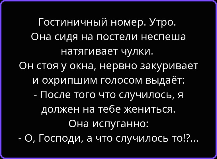 Гостиничный номер. Утро. Она сидя на постели неспеша натягивает чулки. Он стоя у окна, нервно закуривает и охрипшим голосом выдаёт: - После того что случилось, я должен на тебе жениться. Она испуганно: - О, Господи, а что случилось то!?