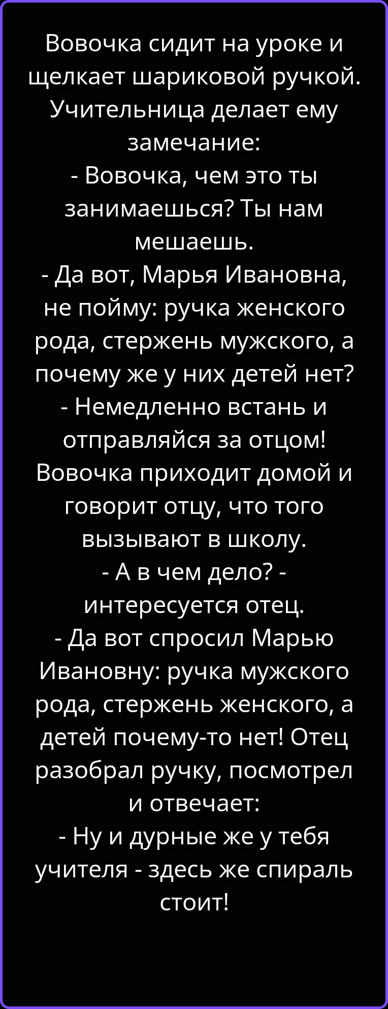 Вовочка сидит на уроке и щелкает шариковой ручкой. Учительница делает ему замечание: - Вовочка, чем это ты занимаешься? Ты нам мешаешь. - Да вот, Марья Ивановна, не пойму: ручка женского рода, стержень мужского, а почему же у них детей нет? - Немедленно встань и отправляйся за отцом! Вовочка приходит домой и говорит отцу, что того вызывают в
