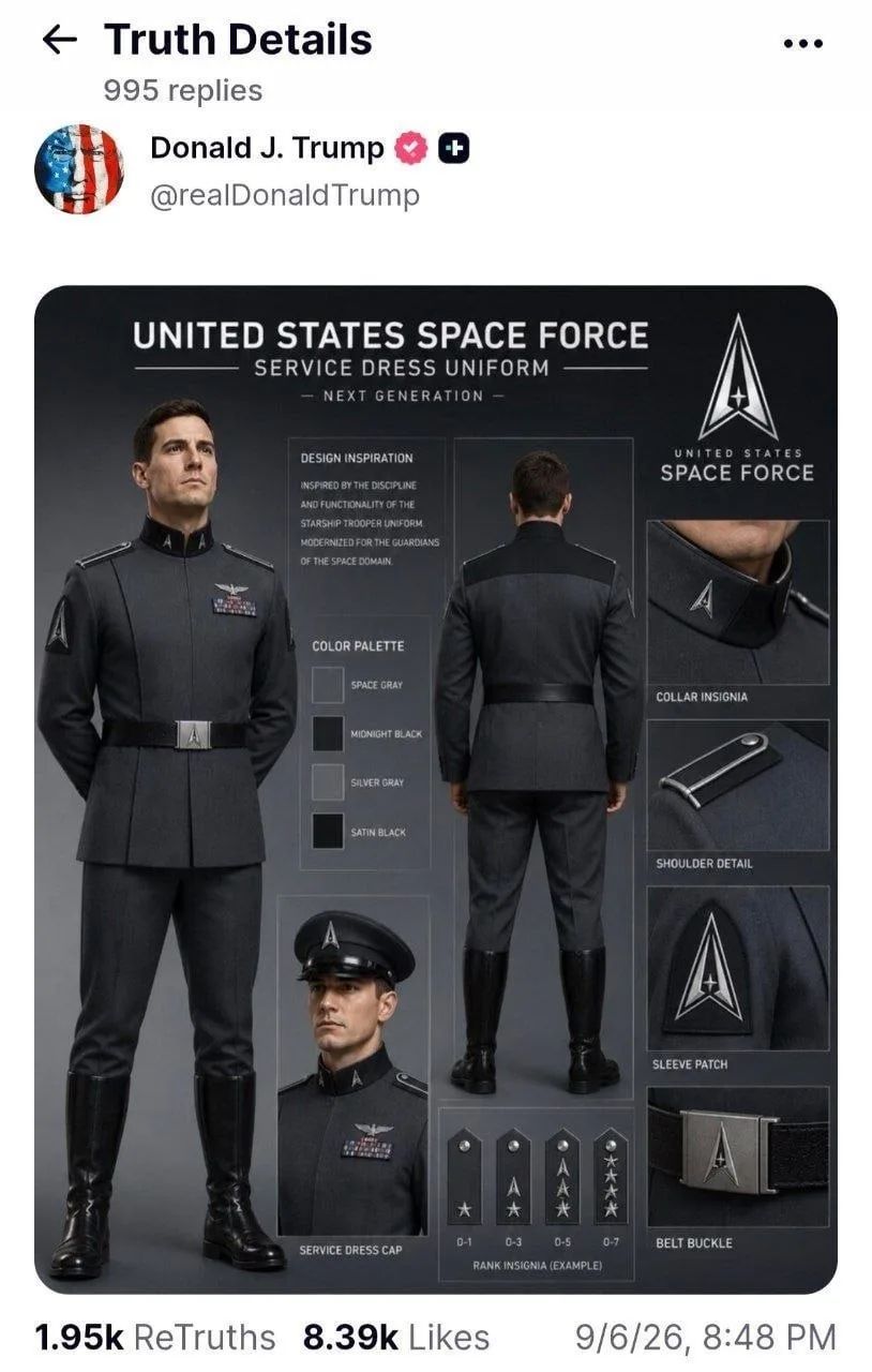 Truth Details 995 replies Donald J. Trump @realDonaldTrump UNITED STATES SPACE FORCE SERVICE DRESS UNIFORM NEXT GENERATION DESIGN INSPIRATION INSPIRED BY THE DISCIPLINE AND FUNCTIONALITY OF THE STARSHIP TROOPER UNIFORM MODERNIZED FOR THE GUARDIANS OF THE SPACE DOMAIN. COLOR PALETTE SPACE GRAY MIDNIGHT BLACK SILVER GRAY SATIN BLACK SERVICE DRESS