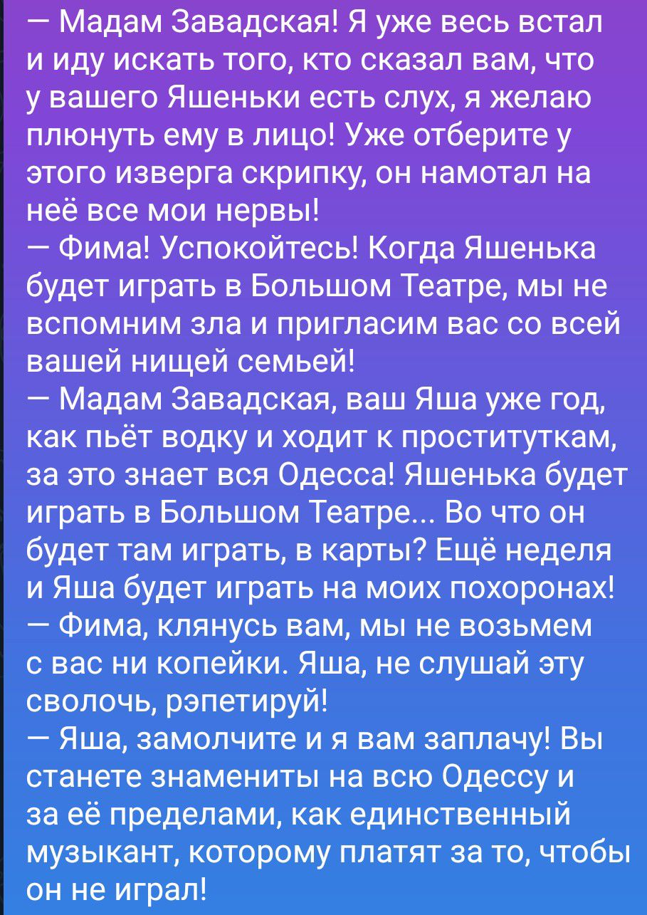 — Мадам Завадская! Я уже весь встал и иду искать того, кто сказал вам, что у вашего Яшеньки есть слух, я желаю плюнуть ему в лицо! Уже отберите у этого изверга скрипку, он намотал на неё все мои нервы!
— Фима! Успокойтесь! Когда Яшенька будет играть в Большом Театре, мы не вспомним зла и пригласим вас со всей вашей нищей семьей!
— Мадам Завадская,