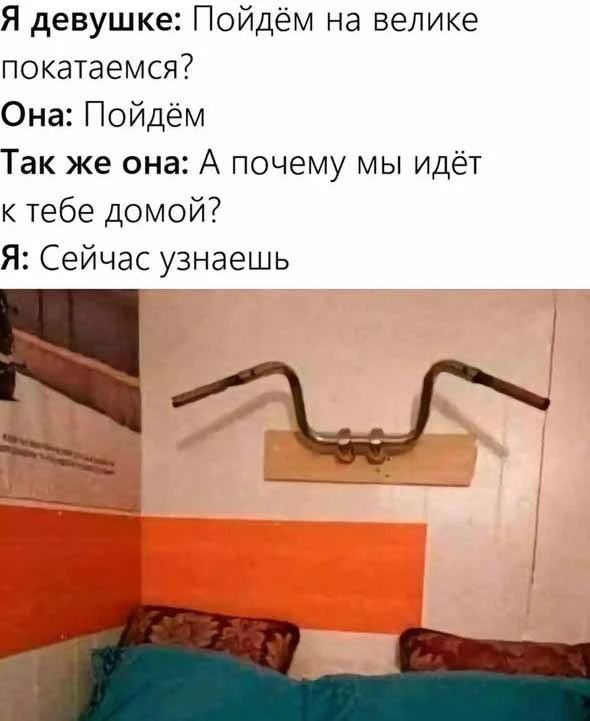 Я девушке: Пойдём на велике покатаемся? Она: Пойдём. Так же она: А почему мы идём к тебе домой? Я: Сейчас узнаешь