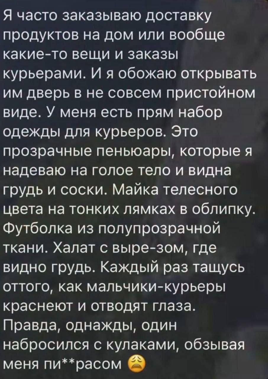 Я часто заказываю доставку продуктов на дом или вообще какие-то вещи и заказы курьерами. И я обожаю открывать им дверь в не совсем пристойном виде. У меня есть прям набор одежды для курьеров. Это прозрачные пеньюары, которые я надеваю на голое тело и видна грудь и соски. Майка телесного цвета на тонких лямках в облипку. Футболка из полупрозрачной