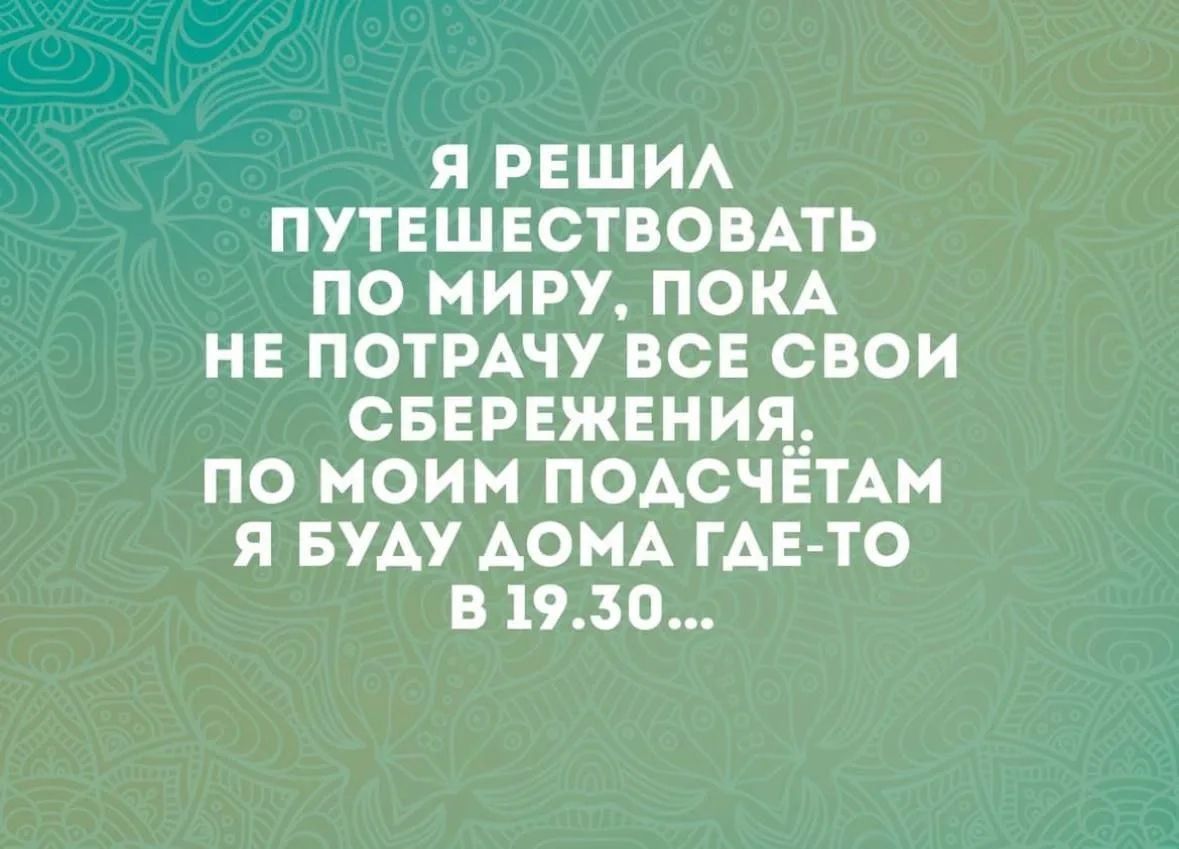Я РЕШИЛ ПУТЕШЕСТВОВАТЬ ПО МИРУ, ПОКА НЕ ПОТРАЧУ ВСЕ СВОИ СБЕРЕЖЕНИЯ. ПО МОИМ ПОДСЧЁТАМ Я БУДУ ДОМА ГДЕ-ТО В 19.30...
