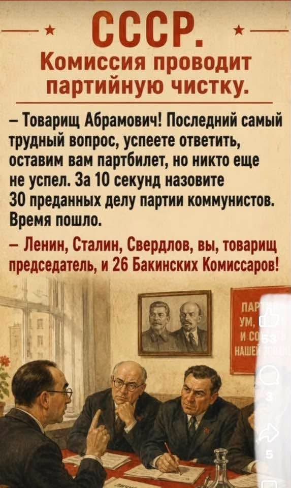СССР. Комиссия проводит партийную чистку. – Товарищ Абрамович! Последний самый трудный вопрос, успеете ответить, оставим вам партбилет, но никто еще не успел. За 10 секунд назовите 30 преданных делу партии коммунистов. Время пошло. – Ленин, Сталин, Свердлов, вы, товарищ председатель, и 26 Бакинских Комиссаров!