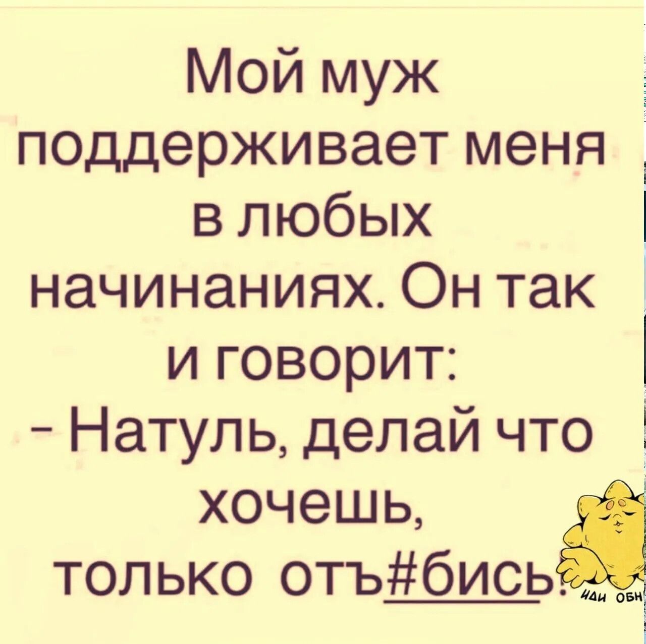 Мой муж поддерживает меня в любых начинаниях. Он так и говорит: - Натуль, делай что хочешь, только отъ#бись! иди обн