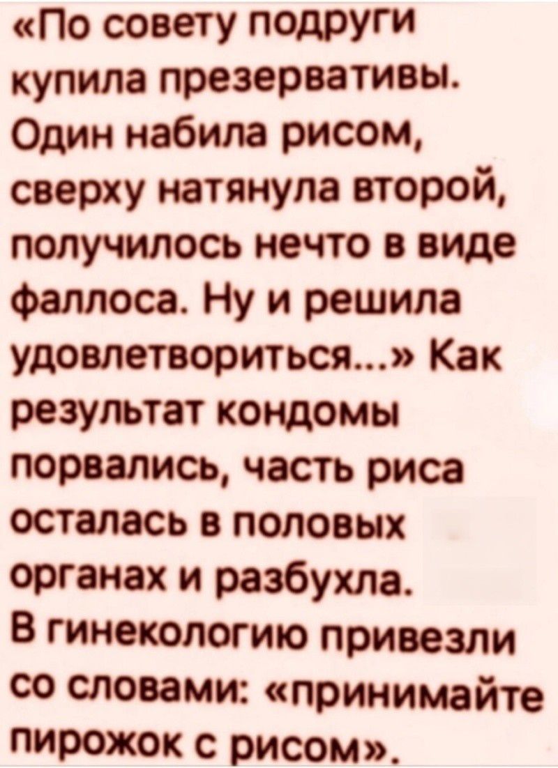 По совету подруги купила презервативы. Один набила рисом, сверху натянула второй, получилось нечто в виде фаллоса. Ну и решила удовлетвориться...» Как результат кондомы порвались, часть риса осталась в половых органах и разпухла. В гинекологию привезли со словами: «принимайте пирожок с рисом».