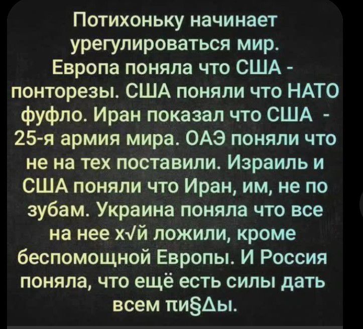 Потихоньку начинает урегулироваться мир. Европа поняла что США - понторезы. США поняли что НАТО фуфло. Иран показал что США - 25-я армия мира. ОАЭ поняли что не на тех поставили. Израиль и США поняли что Иран, им, не по зубам. Украина поняла что все на нее хvй ложили, кроме беспомощной Европы. И Россия поняла, что ещё есть силы дать всем пи§ды.