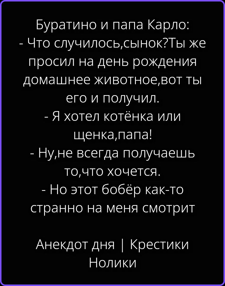 Буратино и папа Карло: - Что случилось, сынок? Ты же просил на день рождения домашнее животное, вот ты его и получил. - Я хотел котёнка или щенка, папа! - Ну, не всегда получаешь то, что хочется. - Но этот бобёр как-то странно на меня смотрит. Анекдот дня | Крестики Нолики
