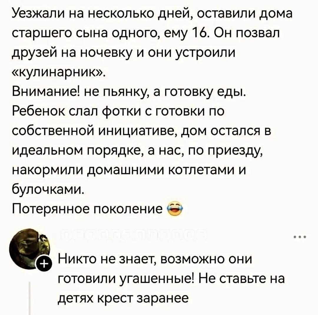 Уезжали на несколько дней, оставили дома старшего сына одного, ему 16. Он позвал друзей на ночевку и они устроили «кулинарник». Внимание! не пьянку, а готовку еды. Ребенок слал фотки с готовки по собственной инициативе, дом остался в идеальном порядке, а нас, по приезду, накормили домашними котлетами и булочками. Потерянное поколение 😂 Никто не