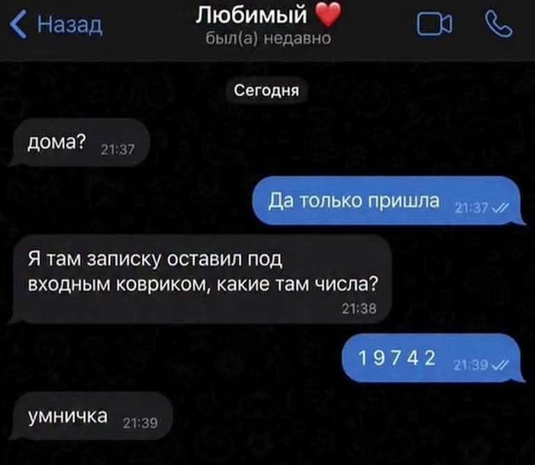 Назад
Любимый ❤️ был(а) недавно
Сегодня
дома? 21:37
Да только пришла 21:37 ✓✓
Я там записку оставил под входным ковриком, какие там числа? 21:38
19742 21:39 ✓✓
умничка 21:39