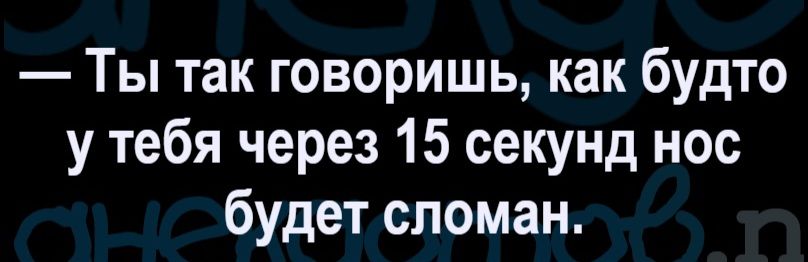 Ты так говоришь, как будто у тебя через 15 секунд нос будет сломан.
