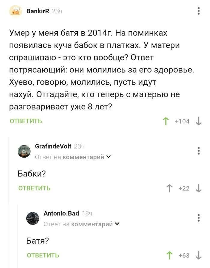 BankirR 234 Умер у меня батя в 2014г. На поминки появилась куча бабок в платках. У матери спрашиваю - это кто вообще? Ответ потрясающий: они молились за его здоровье. Хуево, говорю, молились, пусть идут нахуй. Отгадайте, кто теперь с матерью не разговаривает уже 8 лет? ответить GrafindeVolt 234 Ответ на комментарий Бабки? ответить Antonio.Bad 184