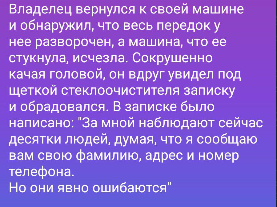Владелец вернулся к своей машине и обнаружил, что весь передок у нее разворочен, а машина, что ее стукнула, исчезла. Сокрушенно качая головой, он вдруг увидел под щеткой стеклоочистителя записку и обрадовался. В записке было написано: 