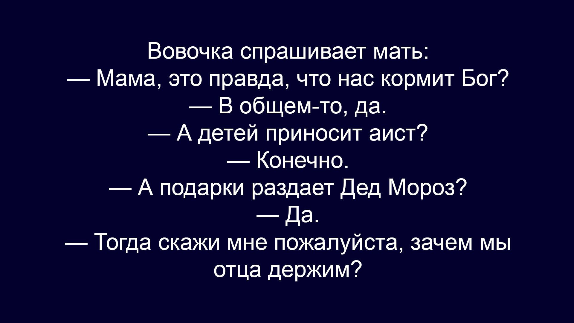 Вовочка спрашивает мать: — Мама, это правда, что нас кормит Бог? — В общем-то, да. — А детей приносит аист? — Конечно. — А подарки раздает Дед Мороз? — Да. — Тогда скажи мне пожалуйста, зачем мы отца держим?