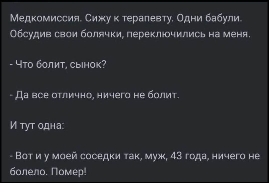 Медкомиссия. Сижу к терапевту. Одни бабули. Обсудив свои болячки, переключились на меня. - Что болит, сынок? - Да все отлично, ничего не болит. И тут одна: - Вот и у моей соседки так, муж, 43 года, ничего не болело. Помер!