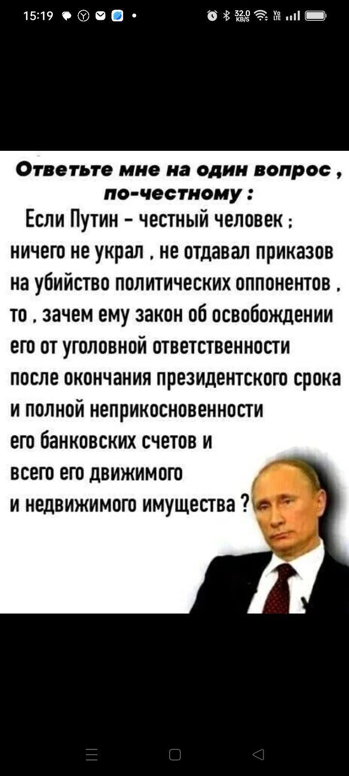 Ответьте мне на один вопрос, по-честному: Если Путин - честный человек; ничего не украл, не отдавал приказов на убийство политических оппонентов, то, зачем ему закон об освобождении его от уголовной ответственности после окончания президентского срока и полной неприкосновенности его банковских счетов и всего его движимого и недвижимого имущества?