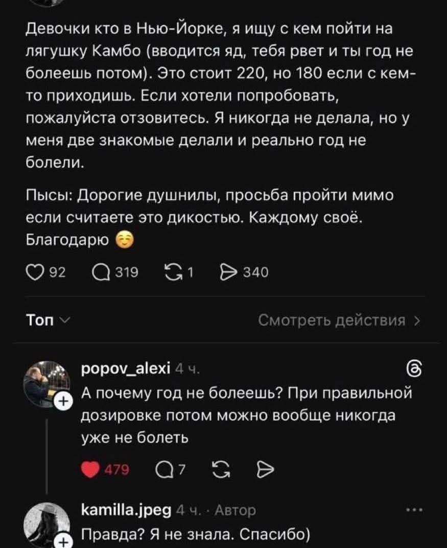 Девочки кто в Нью-Йорке, я ищу с кем пойти на лягушку Камбо (вводится яд, тебя рвет и ты год не болеешь потом). Это стоит 220, но 180 если с кем-то приходишь. Если хотели попробовать, пожалуйста отзовитесь. Я никогда не делала, но у меня две знакомые делали и реально год не болели.
Пысы: Дорогие душнилы, просьба пройти мимо если считаете это