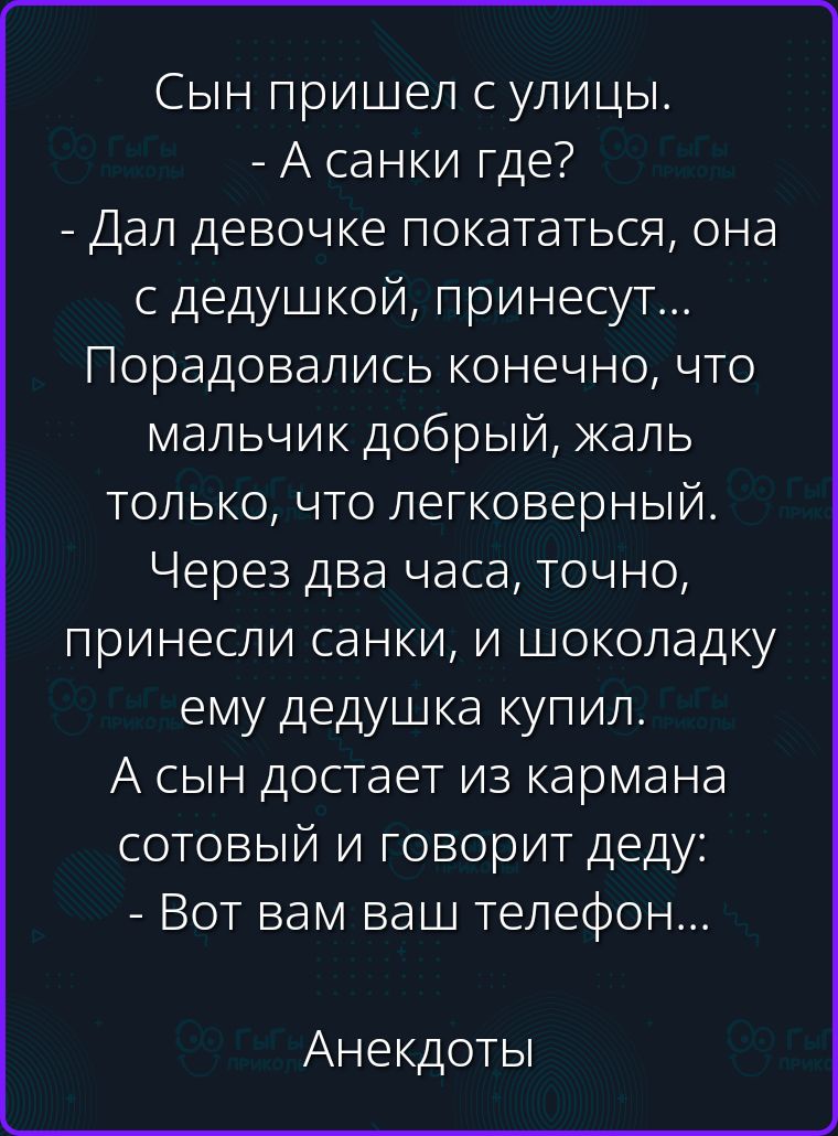 Сын пришел с улицы. - А санки где? - Дал девочке покататься, она с дедушкой, принесут... Порадовались конечно, что мальчик добрый, жаль только, что легковерный. Через два часа, точно, принесли санки, и шоколадку ему дедушка купил. А сын достает из кармана сотовый и говорит деду: - Вот вам ваш телефон...