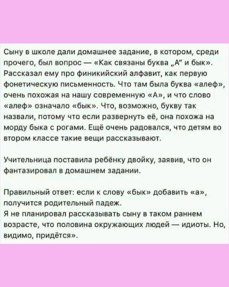 Сыну в школе дали домашнее задание, в котором, среди прочего, был вопрос — «Как связаны буква „А“ и бык». Рассказал ему про финикийский алфавит, как первую фонетическую письменность. Что там была буква «алеф», очень похожая на нашу современную «А», и что слово «алеф» означало «бык». Что, возможно, букву так назвали, потому что если развернуть её,