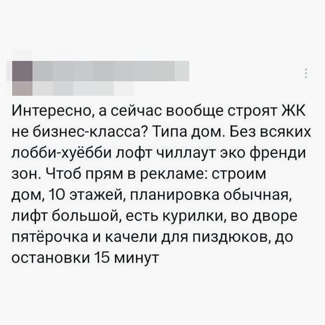 Интересно, а сейчас вообще строят ЖК не бизнес-класса? Типа дом. Без всяких лобби-хуёбби лофт чиллаут эко френди зон. Чтоб прям в рекламе: строим дом, 10 этажей, планировка обычная, лифт большой, есть курилки, во дворе пятёрочка и качели для пиздюков, до остановки 15 минут