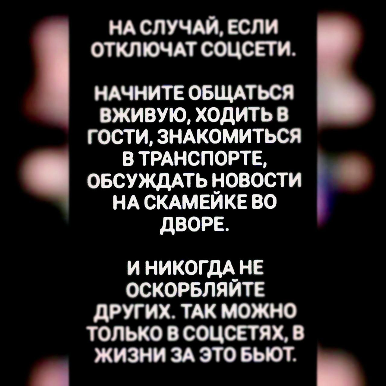 НА СЛУЧАЙ, ЕСЛИ ОТКЛЮЧАТ СОЦСЕТИ. НАЧНИТЕ ОБЩАТЬСЯ ВЖИВУЮ, ХОДИТЬ В ГОСТИ, ЗНАКОМИТЬСЯ В ТРАНСПОРТЕ, ОБСУЖДАТЬ НОВОСТИ НА СКАМЕЙКЕ ВО ДВОРЕ. И НИКОГДА НЕ ОСКОРБЛЯЙТЕ ДРУГИХ. ТАК МОЖНО ТОЛЬКО В СОЦСЕТЯХ, В ЖИЗНИ ЗА ЭТО БЬЮТ.