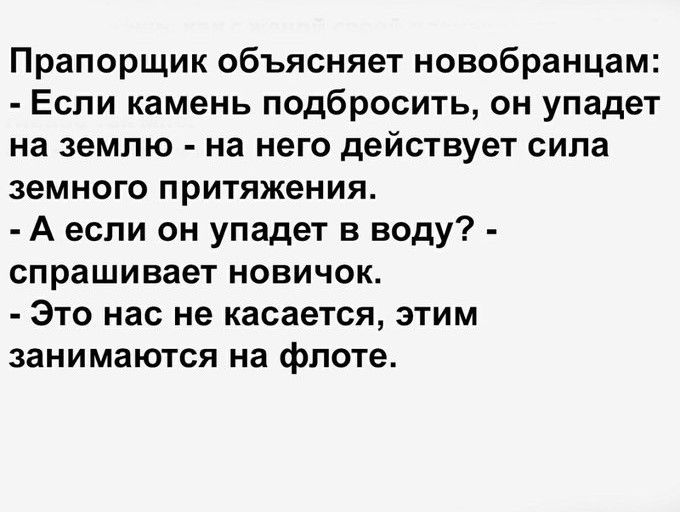 Прапорщик объясняет новобранцам: - Если камень подбросить, он упадет на землю - на него действует сила земного притяжения. - А если он упадет в воду? - спрашивает новичок. - Это нас не касается, этим занимаются на флоте.