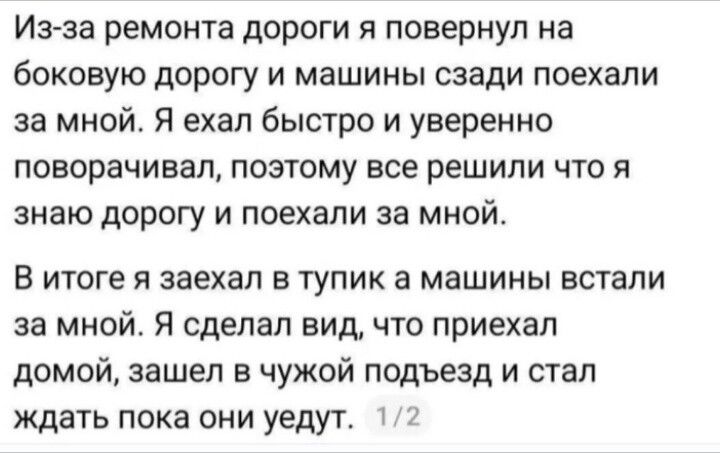 Из-за ремонта дороги я повернул на боковую дорогу и машины сзади поехали за мной. Я ехал быстро и уверенно поворачивал, поэтому все решили что я знаю дорогу и поехали за мной. В итоге я заехал в тупик а машины встали за мной. Я сделал вид, что приехал домой, зашел в чужой подъезд и стал ждать пока они уедут.