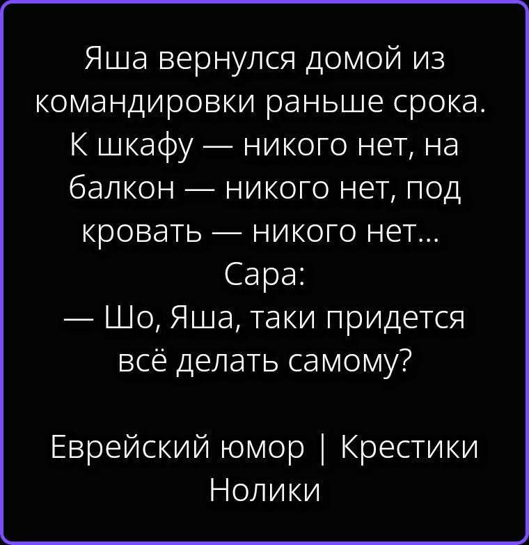 Яша вернулся домой из командировки раньше срока. К шкафу — никого нет, на балкон — никого нет, под кровать — никого нет... Сара: — Шо, Яша, таки придется всё делать самому? Еврейский юмор | Крестики Нолики