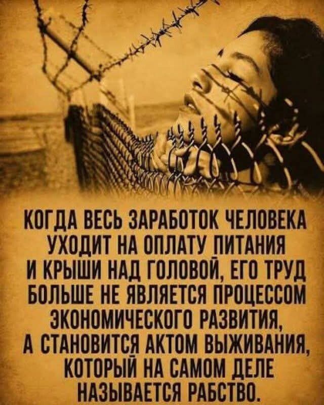 КОГДА ВЕСЬ ЗАРАБОТОК ЧЕЛОВЕКА УХОДИТ НА ОПЛАТУ ПИТАНИЯ И КРЫШИ НАД ГОЛОВОЙ, ЕГО ТРУД БОЛЬШЕ НЕ ЯВЛЯЕТСЯ ПРОЦЕССОМ ЭКОНОМИЧЕСКОГО РАЗВИТИЯ, А СТАНОВИТСЯ АКТОМ ВЫЖИВАНИЯ, КОТОРЫЙ НА САМОМ ДЕЛЕ НАЗЫВАЕТСЯ РАБСТВО.