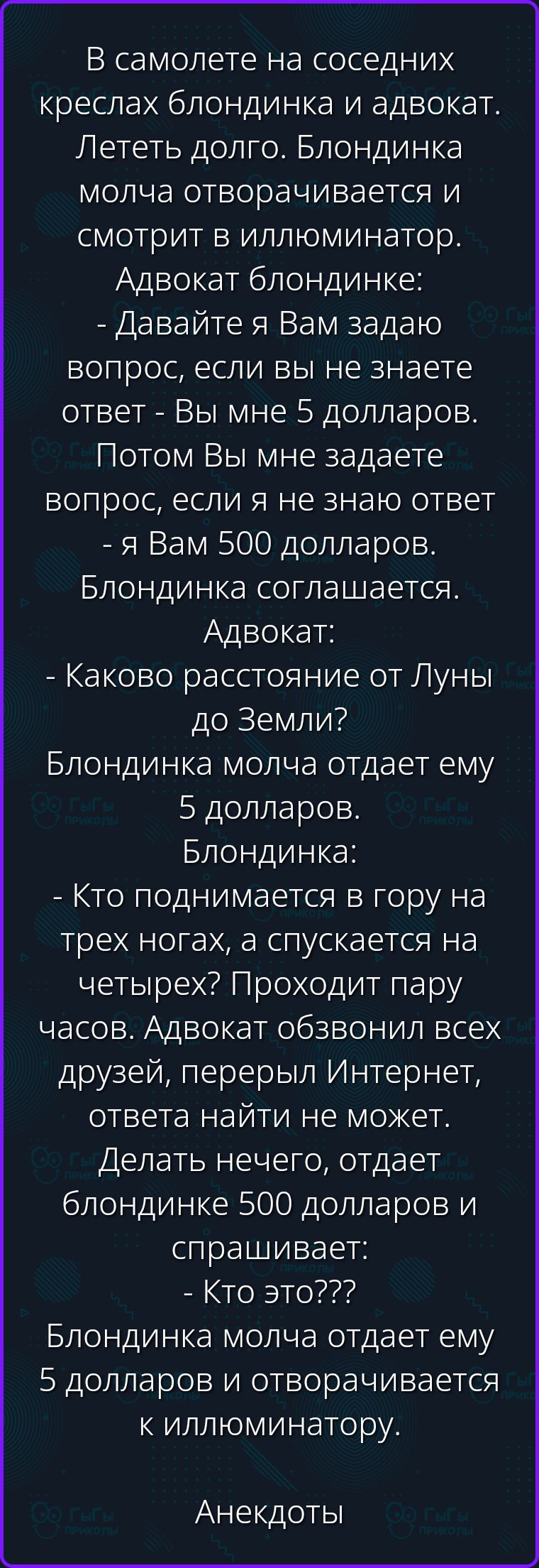 В самолете на соседних креслах блондинка и адвокат. Лететь долго. Блондинка молча отворачивается и смотрит в иллюминатор. Адвокат блондинке: - Давайте я Вам задаю вопрос, если вы не знаете ответ - Вы мне 5 долларов. Потом Вы мне задаете вопрос, если я не знаю ответ - я Вам 500 долларов. Блондинка соглашается. Адвокат: - Каково расстояние от Луны